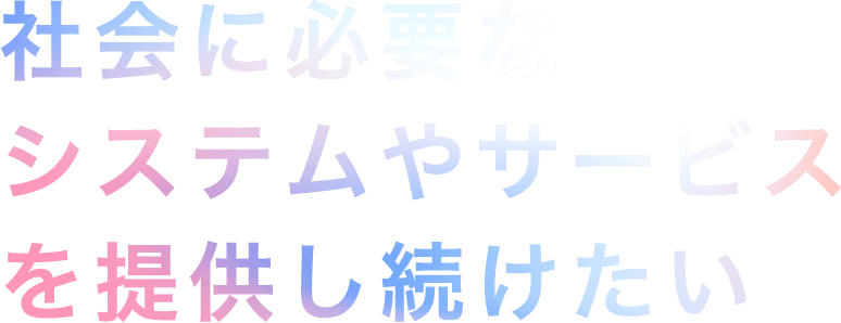 社会に必要なシステムやサービスを提供し続けたい